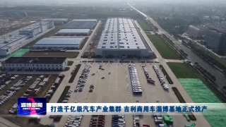 【新闻链接】打造千亿级汽车产业集群 吉利商用车淄博基地正式投产