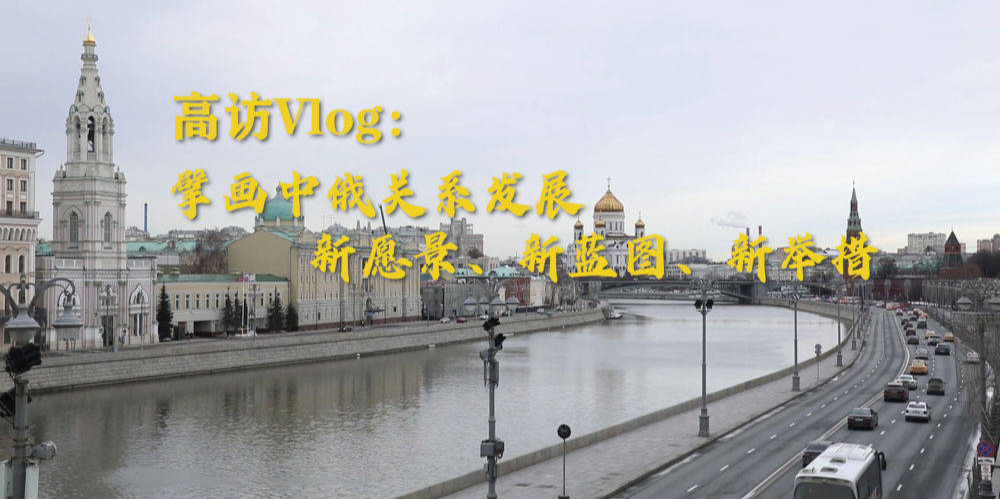 高访Vlog｜擘画中俄关系发展新愿景、新蓝图、新举措